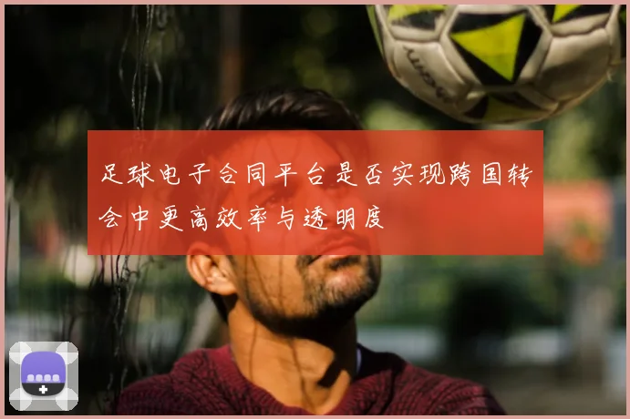 足球电子合同平台是否实现跨国转会中更高效率与透明度