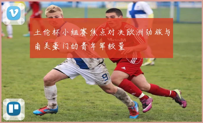 土伦杯小组赛焦点对决欧洲劲旅与南美豪门的青年军较量