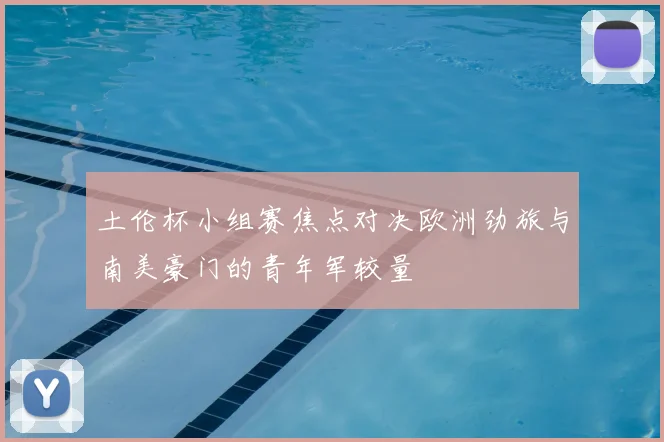 土伦杯小组赛焦点对决欧洲劲旅与南美豪门的青年军较量